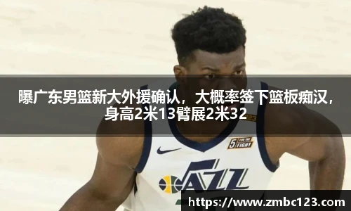 曝广东男篮新大外援确认，大概率签下篮板痴汉，身高2米13臂展2米32